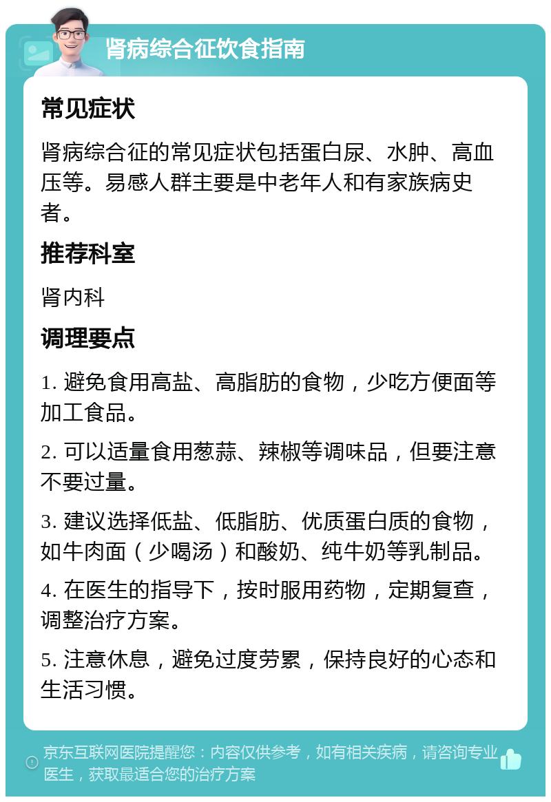 肾病综合征饮食指南 常见症状 肾病综合征的常见症状包括蛋白尿、水肿、高血压等。易感人群主要是中老年人和有家族病史者。 推荐科室 肾内科 调理要点 1. 避免食用高盐、高脂肪的食物，少吃方便面等加工食品。 2. 可以适量食用葱蒜、辣椒等调味品，但要注意不要过量。 3. 建议选择低盐、低脂肪、优质蛋白质的食物，如牛肉面（少喝汤）和酸奶、纯牛奶等乳制品。 4. 在医生的指导下，按时服用药物，定期复查，调整治疗方案。 5. 注意休息，避免过度劳累，保持良好的心态和生活习惯。