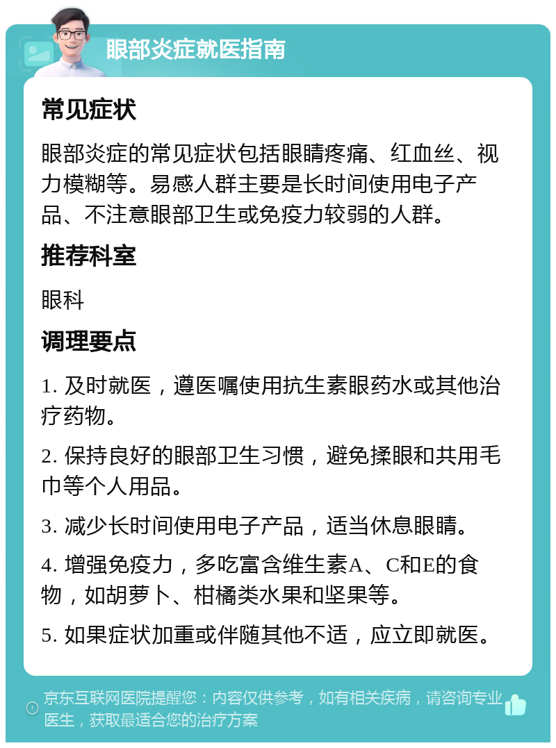 眼部炎症就医指南 常见症状 眼部炎症的常见症状包括眼睛疼痛、红血丝、视力模糊等。易感人群主要是长时间使用电子产品、不注意眼部卫生或免疫力较弱的人群。 推荐科室 眼科 调理要点 1. 及时就医，遵医嘱使用抗生素眼药水或其他治疗药物。 2. 保持良好的眼部卫生习惯，避免揉眼和共用毛巾等个人用品。 3. 减少长时间使用电子产品，适当休息眼睛。 4. 增强免疫力，多吃富含维生素A、C和E的食物，如胡萝卜、柑橘类水果和坚果等。 5. 如果症状加重或伴随其他不适，应立即就医。