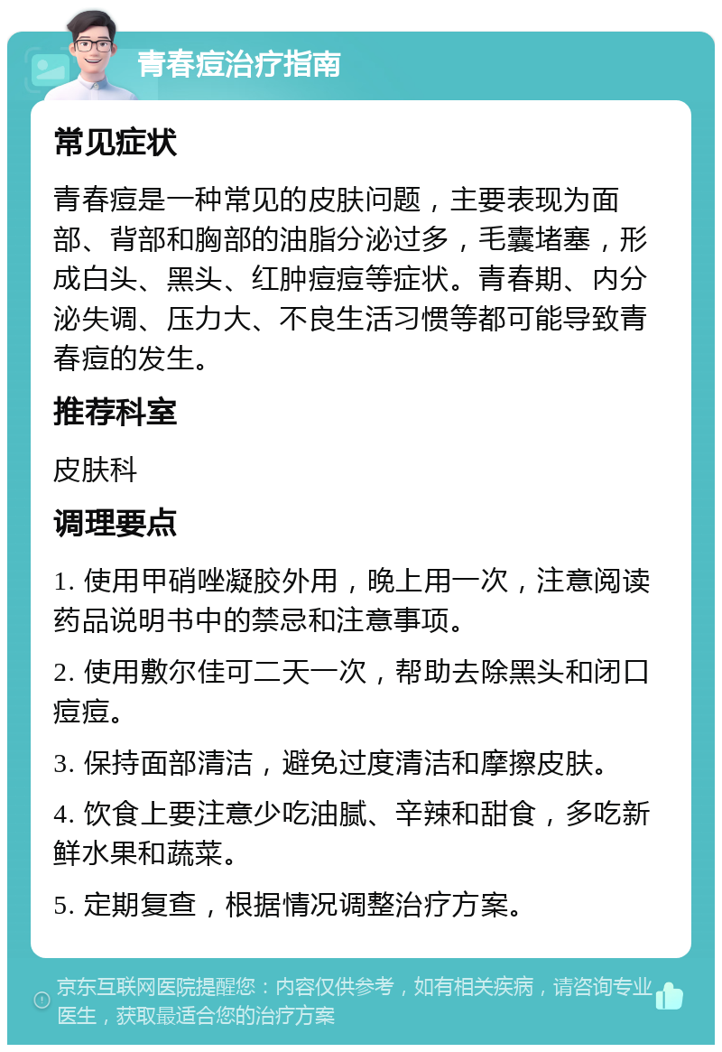 青春痘治疗指南 常见症状 青春痘是一种常见的皮肤问题，主要表现为面部、背部和胸部的油脂分泌过多，毛囊堵塞，形成白头、黑头、红肿痘痘等症状。青春期、内分泌失调、压力大、不良生活习惯等都可能导致青春痘的发生。 推荐科室 皮肤科 调理要点 1. 使用甲硝唑凝胶外用，晚上用一次，注意阅读药品说明书中的禁忌和注意事项。 2. 使用敷尔佳可二天一次，帮助去除黑头和闭口痘痘。 3. 保持面部清洁，避免过度清洁和摩擦皮肤。 4. 饮食上要注意少吃油腻、辛辣和甜食，多吃新鲜水果和蔬菜。 5. 定期复查，根据情况调整治疗方案。