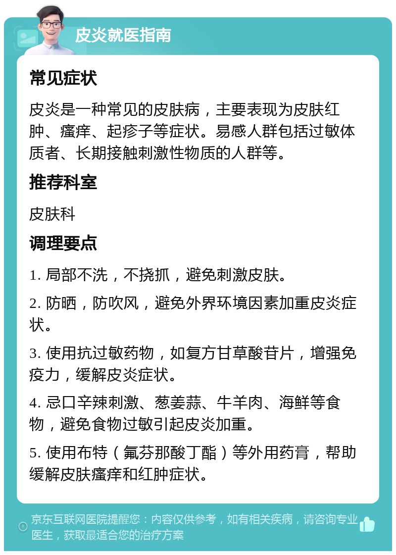 皮炎就医指南 常见症状 皮炎是一种常见的皮肤病，主要表现为皮肤红肿、瘙痒、起疹子等症状。易感人群包括过敏体质者、长期接触刺激性物质的人群等。 推荐科室 皮肤科 调理要点 1. 局部不洗，不挠抓，避免刺激皮肤。 2. 防晒，防吹风，避免外界环境因素加重皮炎症状。 3. 使用抗过敏药物，如复方甘草酸苷片，增强免疫力，缓解皮炎症状。 4. 忌口辛辣刺激、葱姜蒜、牛羊肉、海鲜等食物，避免食物过敏引起皮炎加重。 5. 使用布特（氟芬那酸丁酯）等外用药膏，帮助缓解皮肤瘙痒和红肿症状。