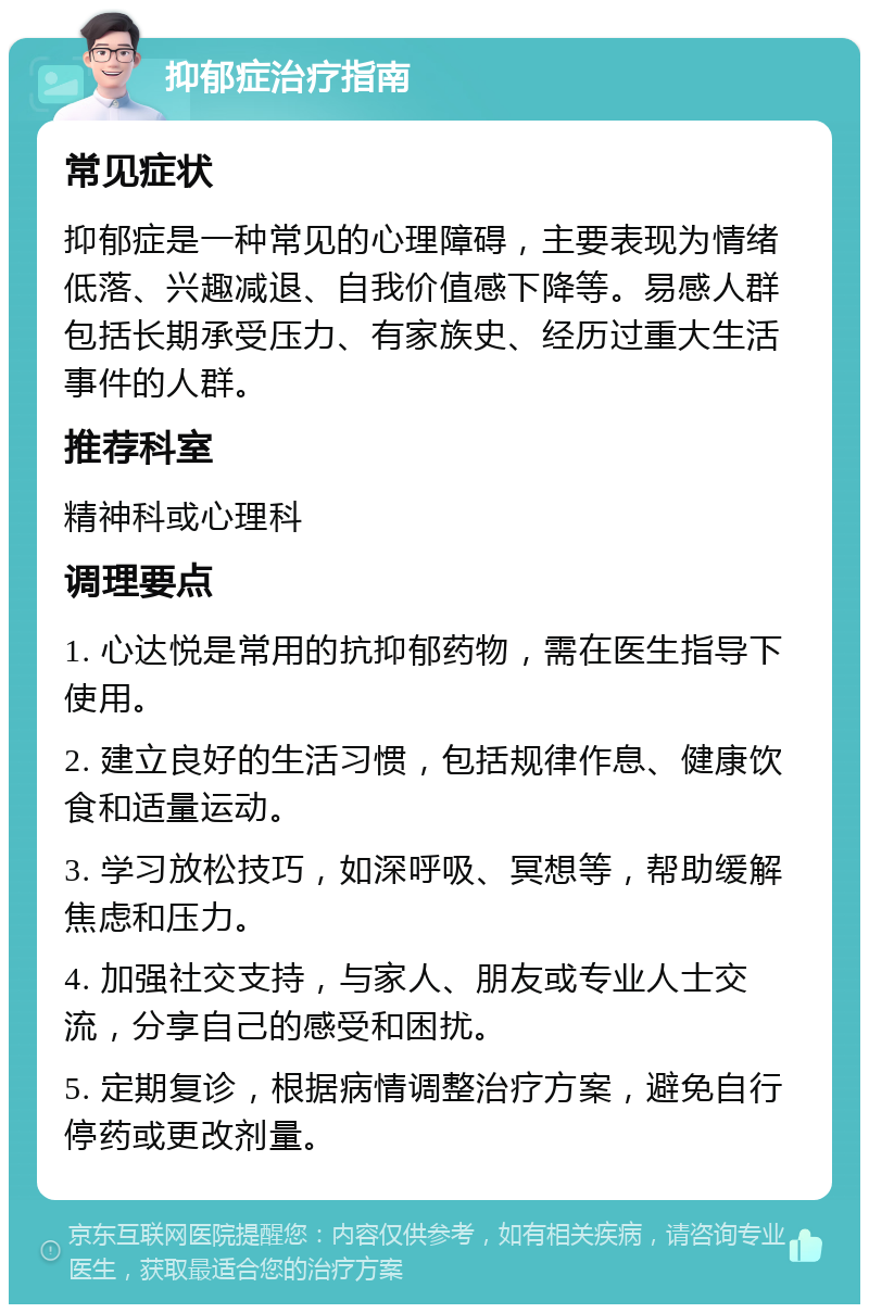 抑郁症治疗指南 常见症状 抑郁症是一种常见的心理障碍，主要表现为情绪低落、兴趣减退、自我价值感下降等。易感人群包括长期承受压力、有家族史、经历过重大生活事件的人群。 推荐科室 精神科或心理科 调理要点 1. 心达悦是常用的抗抑郁药物，需在医生指导下使用。 2. 建立良好的生活习惯，包括规律作息、健康饮食和适量运动。 3. 学习放松技巧，如深呼吸、冥想等，帮助缓解焦虑和压力。 4. 加强社交支持，与家人、朋友或专业人士交流，分享自己的感受和困扰。 5. 定期复诊，根据病情调整治疗方案，避免自行停药或更改剂量。