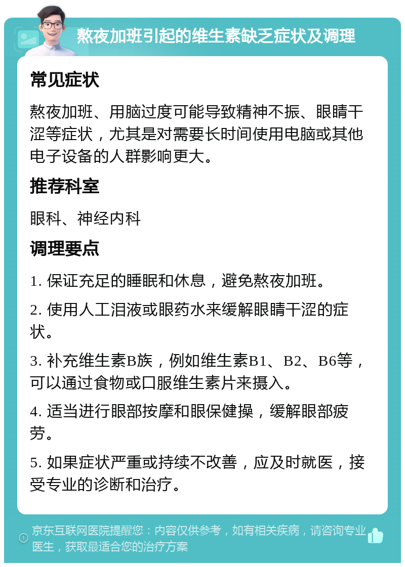 熬夜加班引起的维生素缺乏症状及调理 常见症状 熬夜加班、用脑过度可能导致精神不振、眼睛干涩等症状，尤其是对需要长时间使用电脑或其他电子设备的人群影响更大。 推荐科室 眼科、神经内科 调理要点 1. 保证充足的睡眠和休息，避免熬夜加班。 2. 使用人工泪液或眼药水来缓解眼睛干涩的症状。 3. 补充维生素B族，例如维生素B1、B2、B6等，可以通过食物或口服维生素片来摄入。 4. 适当进行眼部按摩和眼保健操，缓解眼部疲劳。 5. 如果症状严重或持续不改善，应及时就医，接受专业的诊断和治疗。