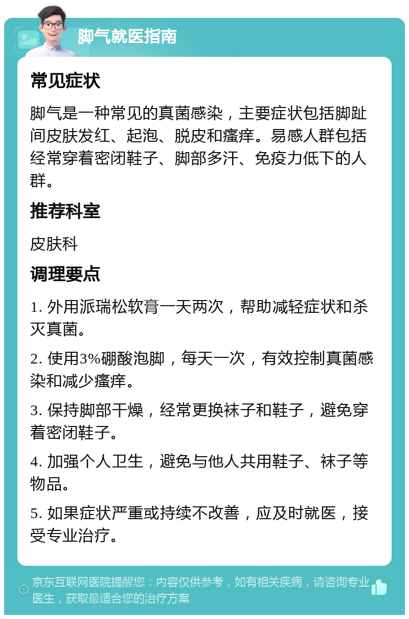 脚气就医指南 常见症状 脚气是一种常见的真菌感染，主要症状包括脚趾间皮肤发红、起泡、脱皮和瘙痒。易感人群包括经常穿着密闭鞋子、脚部多汗、免疫力低下的人群。 推荐科室 皮肤科 调理要点 1. 外用派瑞松软膏一天两次，帮助减轻症状和杀灭真菌。 2. 使用3%硼酸泡脚，每天一次，有效控制真菌感染和减少瘙痒。 3. 保持脚部干燥，经常更换袜子和鞋子，避免穿着密闭鞋子。 4. 加强个人卫生，避免与他人共用鞋子、袜子等物品。 5. 如果症状严重或持续不改善，应及时就医，接受专业治疗。