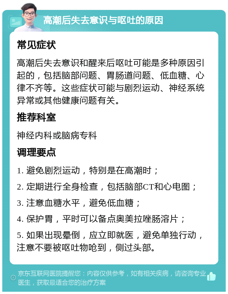 高潮后失去意识与呕吐的原因 常见症状 高潮后失去意识和醒来后呕吐可能是多种原因引起的，包括脑部问题、胃肠道问题、低血糖、心律不齐等。这些症状可能与剧烈运动、神经系统异常或其他健康问题有关。 推荐科室 神经内科或脑病专科 调理要点 1. 避免剧烈运动，特别是在高潮时； 2. 定期进行全身检查，包括脑部CT和心电图； 3. 注意血糖水平，避免低血糖； 4. 保护胃，平时可以备点奥美拉唑肠溶片； 5. 如果出现晕倒，应立即就医，避免单独行动，注意不要被呕吐物呛到，侧过头部。