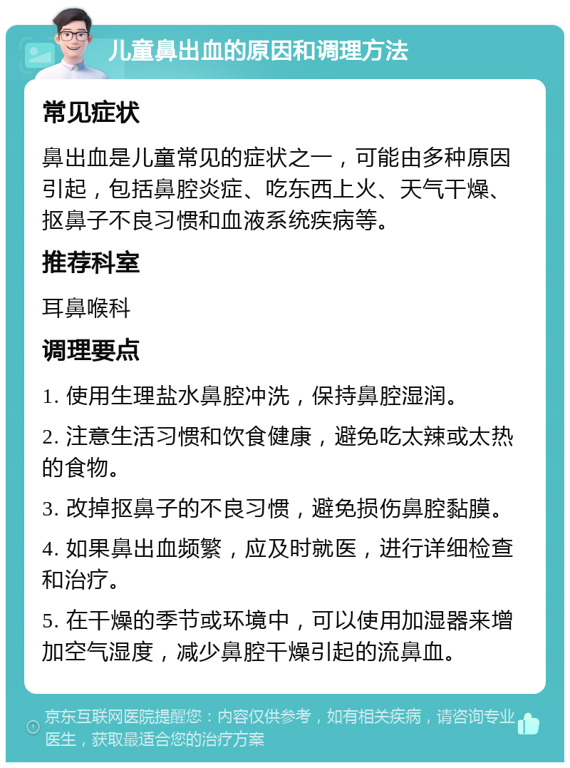 儿童鼻出血的原因和调理方法 常见症状 鼻出血是儿童常见的症状之一，可能由多种原因引起，包括鼻腔炎症、吃东西上火、天气干燥、抠鼻子不良习惯和血液系统疾病等。 推荐科室 耳鼻喉科 调理要点 1. 使用生理盐水鼻腔冲洗，保持鼻腔湿润。 2. 注意生活习惯和饮食健康，避免吃太辣或太热的食物。 3. 改掉抠鼻子的不良习惯，避免损伤鼻腔黏膜。 4. 如果鼻出血频繁，应及时就医，进行详细检查和治疗。 5. 在干燥的季节或环境中，可以使用加湿器来增加空气湿度，减少鼻腔干燥引起的流鼻血。