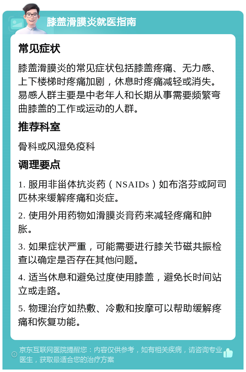 膝盖滑膜炎就医指南 常见症状 膝盖滑膜炎的常见症状包括膝盖疼痛、无力感、上下楼梯时疼痛加剧，休息时疼痛减轻或消失。易感人群主要是中老年人和长期从事需要频繁弯曲膝盖的工作或运动的人群。 推荐科室 骨科或风湿免疫科 调理要点 1. 服用非甾体抗炎药（NSAIDs）如布洛芬或阿司匹林来缓解疼痛和炎症。 2. 使用外用药物如滑膜炎膏药来减轻疼痛和肿胀。 3. 如果症状严重，可能需要进行膝关节磁共振检查以确定是否存在其他问题。 4. 适当休息和避免过度使用膝盖，避免长时间站立或走路。 5. 物理治疗如热敷、冷敷和按摩可以帮助缓解疼痛和恢复功能。