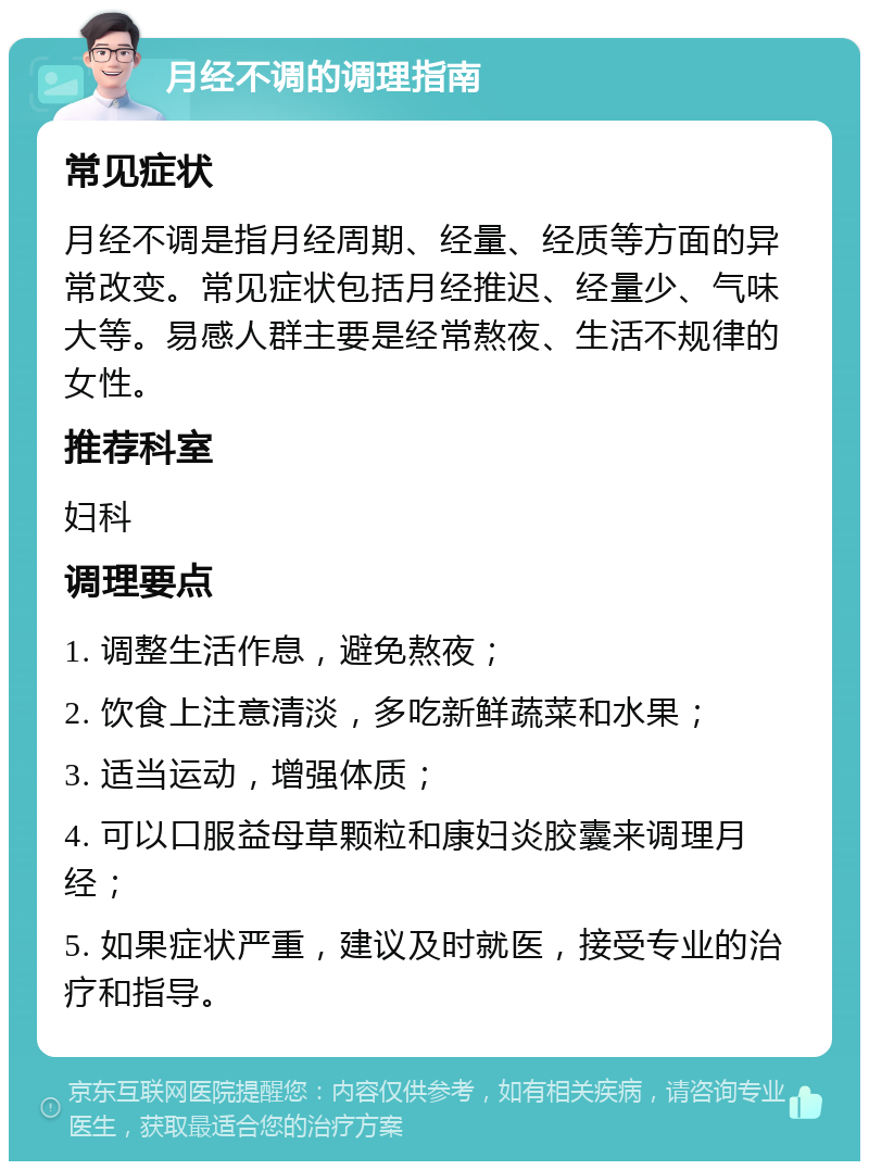 月经不调的调理指南 常见症状 月经不调是指月经周期、经量、经质等方面的异常改变。常见症状包括月经推迟、经量少、气味大等。易感人群主要是经常熬夜、生活不规律的女性。 推荐科室 妇科 调理要点 1. 调整生活作息，避免熬夜； 2. 饮食上注意清淡，多吃新鲜蔬菜和水果； 3. 适当运动，增强体质； 4. 可以口服益母草颗粒和康妇炎胶囊来调理月经； 5. 如果症状严重，建议及时就医，接受专业的治疗和指导。