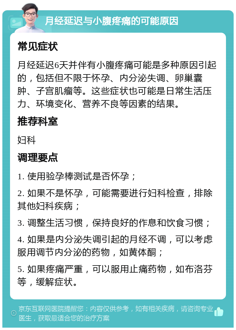 月经延迟与小腹疼痛的可能原因 常见症状 月经延迟6天并伴有小腹疼痛可能是多种原因引起的，包括但不限于怀孕、内分泌失调、卵巢囊肿、子宫肌瘤等。这些症状也可能是日常生活压力、环境变化、营养不良等因素的结果。 推荐科室 妇科 调理要点 1. 使用验孕棒测试是否怀孕； 2. 如果不是怀孕，可能需要进行妇科检查，排除其他妇科疾病； 3. 调整生活习惯，保持良好的作息和饮食习惯； 4. 如果是内分泌失调引起的月经不调，可以考虑服用调节内分泌的药物，如黄体酮； 5. 如果疼痛严重，可以服用止痛药物，如布洛芬等，缓解症状。