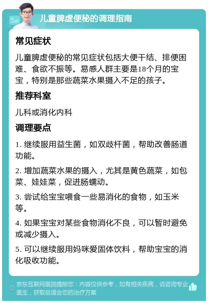 儿童脾虚便秘的调理指南 常见症状 儿童脾虚便秘的常见症状包括大便干结、排便困难、食欲不振等。易感人群主要是18个月的宝宝，特别是那些蔬菜水果摄入不足的孩子。 推荐科室 儿科或消化内科 调理要点 1. 继续服用益生菌，如双歧杆菌，帮助改善肠道功能。 2. 增加蔬菜水果的摄入，尤其是黄色蔬菜，如包菜、娃娃菜，促进肠蠕动。 3. 尝试给宝宝喂食一些易消化的食物，如玉米等。 4. 如果宝宝对某些食物消化不良，可以暂时避免或减少摄入。 5. 可以继续服用妈咪爱固体饮料，帮助宝宝的消化吸收功能。