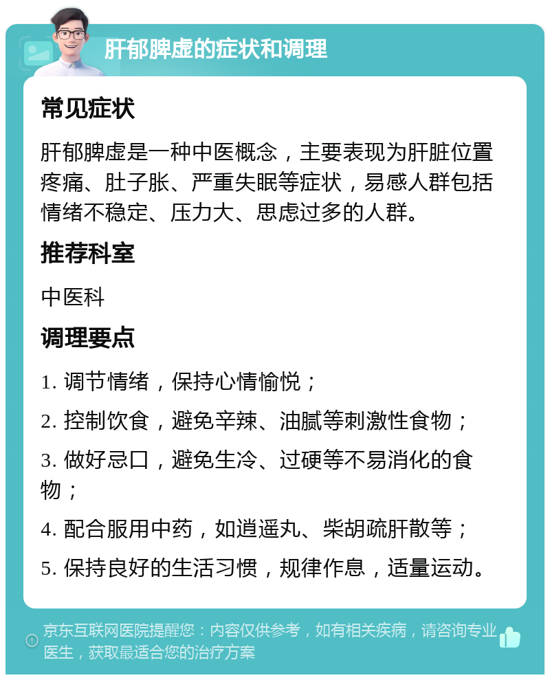 肝郁脾虚的症状和调理 常见症状 肝郁脾虚是一种中医概念，主要表现为肝脏位置疼痛、肚子胀、严重失眠等症状，易感人群包括情绪不稳定、压力大、思虑过多的人群。 推荐科室 中医科 调理要点 1. 调节情绪，保持心情愉悦； 2. 控制饮食，避免辛辣、油腻等刺激性食物； 3. 做好忌口，避免生冷、过硬等不易消化的食物； 4. 配合服用中药，如逍遥丸、柴胡疏肝散等； 5. 保持良好的生活习惯，规律作息，适量运动。