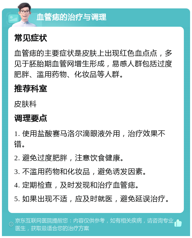 血管痣的治疗与调理 常见症状 血管痣的主要症状是皮肤上出现红色血点点，多见于胚胎期血管网增生形成，易感人群包括过度肥胖、滥用药物、化妆品等人群。 推荐科室 皮肤科 调理要点 1. 使用盐酸赛马洛尔滴眼液外用，治疗效果不错。 2. 避免过度肥胖，注意饮食健康。 3. 不滥用药物和化妆品，避免诱发因素。 4. 定期检查，及时发现和治疗血管痣。 5. 如果出现不适，应及时就医，避免延误治疗。