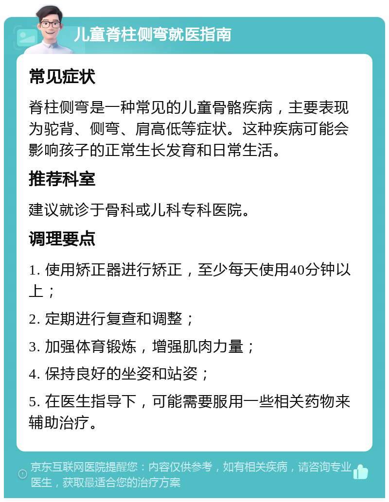 儿童脊柱侧弯就医指南 常见症状 脊柱侧弯是一种常见的儿童骨骼疾病，主要表现为驼背、侧弯、肩高低等症状。这种疾病可能会影响孩子的正常生长发育和日常生活。 推荐科室 建议就诊于骨科或儿科专科医院。 调理要点 1. 使用矫正器进行矫正，至少每天使用40分钟以上； 2. 定期进行复查和调整； 3. 加强体育锻炼，增强肌肉力量； 4. 保持良好的坐姿和站姿； 5. 在医生指导下，可能需要服用一些相关药物来辅助治疗。