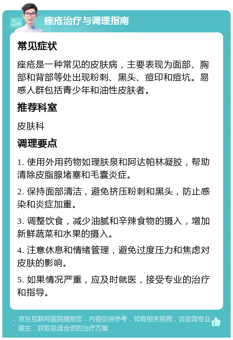 痤疮治疗与调理指南 常见症状 痤疮是一种常见的皮肤病，主要表现为面部、胸部和背部等处出现粉刺、黑头、痘印和痘坑。易感人群包括青少年和油性皮肤者。 推荐科室 皮肤科 调理要点 1. 使用外用药物如理肤泉和阿达帕林凝胶，帮助清除皮脂腺堵塞和毛囊炎症。 2. 保持面部清洁，避免挤压粉刺和黑头，防止感染和炎症加重。 3. 调整饮食，减少油腻和辛辣食物的摄入，增加新鲜蔬菜和水果的摄入。 4. 注意休息和情绪管理，避免过度压力和焦虑对皮肤的影响。 5. 如果情况严重，应及时就医，接受专业的治疗和指导。