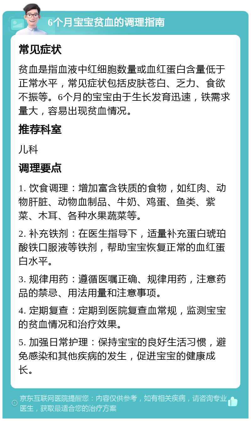 6个月宝宝贫血的调理指南 常见症状 贫血是指血液中红细胞数量或血红蛋白含量低于正常水平，常见症状包括皮肤苍白、乏力、食欲不振等。6个月的宝宝由于生长发育迅速，铁需求量大，容易出现贫血情况。 推荐科室 儿科 调理要点 1. 饮食调理：增加富含铁质的食物，如红肉、动物肝脏、动物血制品、牛奶、鸡蛋、鱼类、紫菜、木耳、各种水果蔬菜等。 2. 补充铁剂：在医生指导下，适量补充蛋白琥珀酸铁口服液等铁剂，帮助宝宝恢复正常的血红蛋白水平。 3. 规律用药：遵循医嘱正确、规律用药，注意药品的禁忌、用法用量和注意事项。 4. 定期复查：定期到医院复查血常规，监测宝宝的贫血情况和治疗效果。 5. 加强日常护理：保持宝宝的良好生活习惯，避免感染和其他疾病的发生，促进宝宝的健康成长。