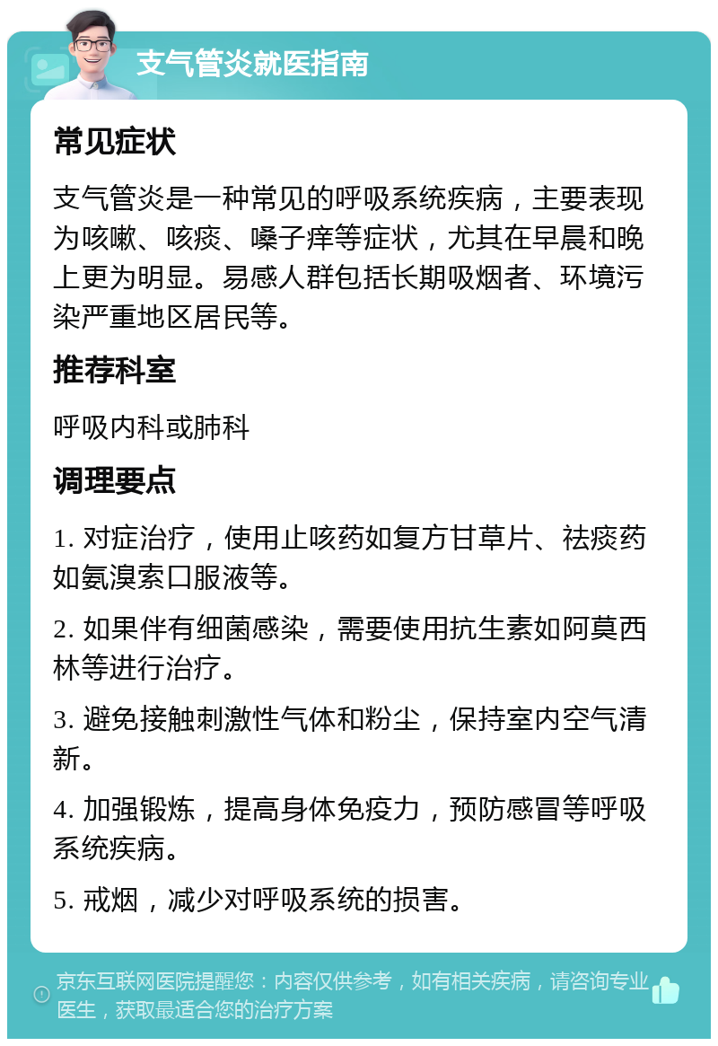 支气管炎就医指南 常见症状 支气管炎是一种常见的呼吸系统疾病，主要表现为咳嗽、咳痰、嗓子痒等症状，尤其在早晨和晚上更为明显。易感人群包括长期吸烟者、环境污染严重地区居民等。 推荐科室 呼吸内科或肺科 调理要点 1. 对症治疗，使用止咳药如复方甘草片、祛痰药如氨溴索口服液等。 2. 如果伴有细菌感染，需要使用抗生素如阿莫西林等进行治疗。 3. 避免接触刺激性气体和粉尘，保持室内空气清新。 4. 加强锻炼，提高身体免疫力，预防感冒等呼吸系统疾病。 5. 戒烟，减少对呼吸系统的损害。