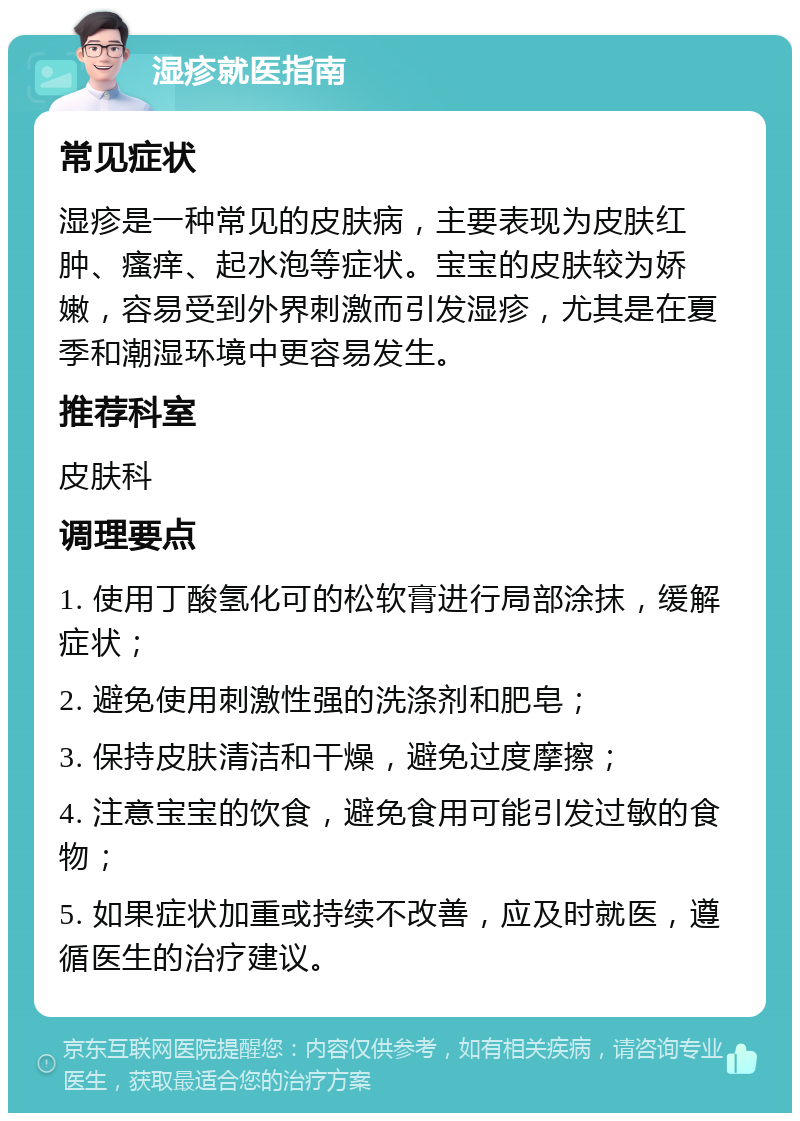 湿疹就医指南 常见症状 湿疹是一种常见的皮肤病，主要表现为皮肤红肿、瘙痒、起水泡等症状。宝宝的皮肤较为娇嫩，容易受到外界刺激而引发湿疹，尤其是在夏季和潮湿环境中更容易发生。 推荐科室 皮肤科 调理要点 1. 使用丁酸氢化可的松软膏进行局部涂抹，缓解症状； 2. 避免使用刺激性强的洗涤剂和肥皂； 3. 保持皮肤清洁和干燥，避免过度摩擦； 4. 注意宝宝的饮食，避免食用可能引发过敏的食物； 5. 如果症状加重或持续不改善，应及时就医，遵循医生的治疗建议。