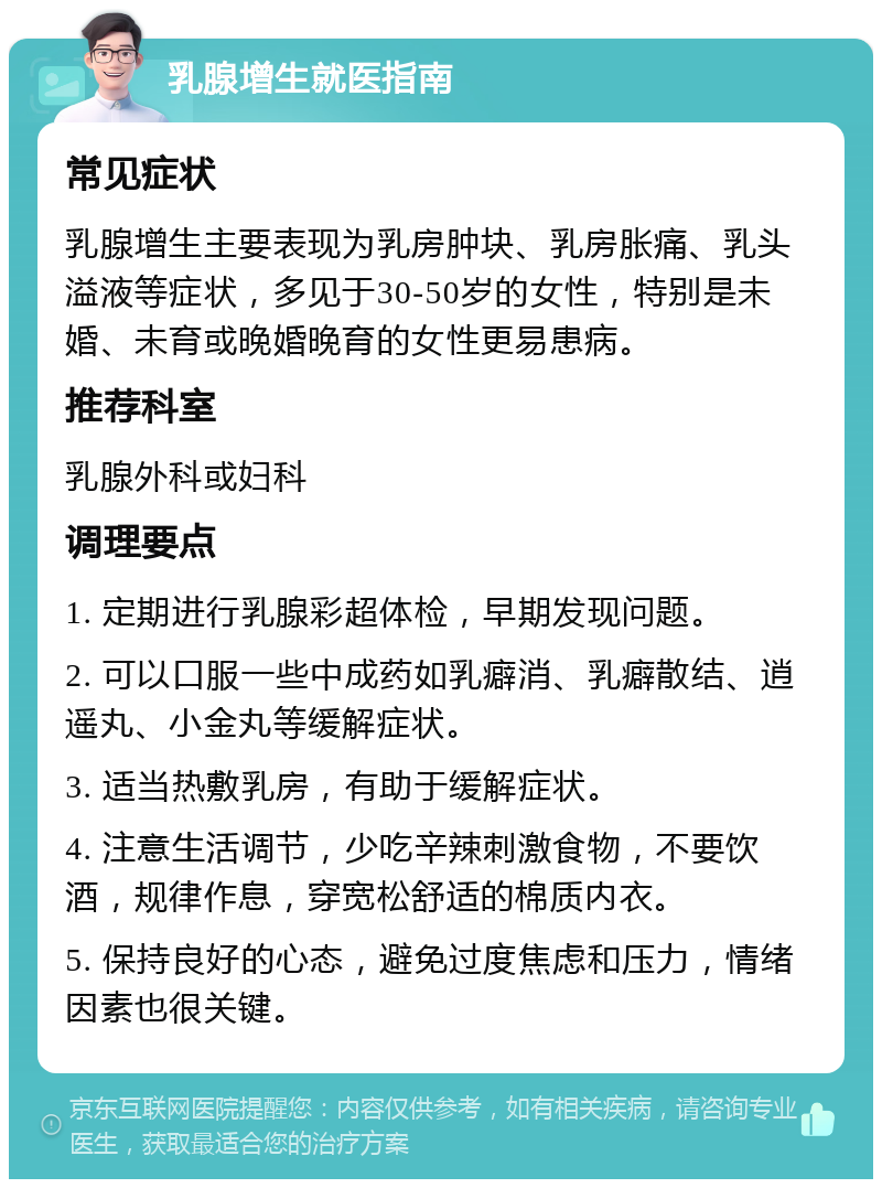 乳腺增生就医指南 常见症状 乳腺增生主要表现为乳房肿块、乳房胀痛、乳头溢液等症状，多见于30-50岁的女性，特别是未婚、未育或晚婚晚育的女性更易患病。 推荐科室 乳腺外科或妇科 调理要点 1. 定期进行乳腺彩超体检，早期发现问题。 2. 可以口服一些中成药如乳癖消、乳癖散结、逍遥丸、小金丸等缓解症状。 3. 适当热敷乳房，有助于缓解症状。 4. 注意生活调节，少吃辛辣刺激食物，不要饮酒，规律作息，穿宽松舒适的棉质内衣。 5. 保持良好的心态，避免过度焦虑和压力，情绪因素也很关键。