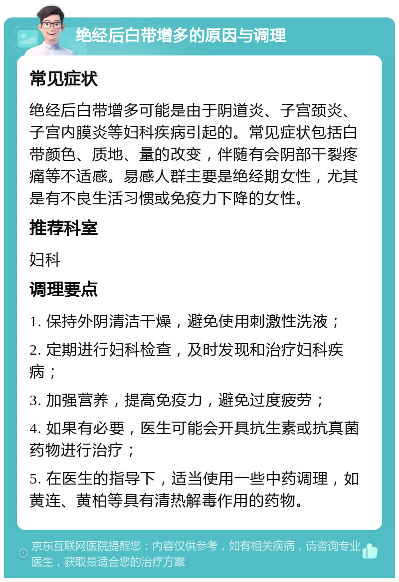 绝经后白带增多的原因与调理 常见症状 绝经后白带增多可能是由于阴道炎、子宫颈炎、子宫内膜炎等妇科疾病引起的。常见症状包括白带颜色、质地、量的改变，伴随有会阴部干裂疼痛等不适感。易感人群主要是绝经期女性，尤其是有不良生活习惯或免疫力下降的女性。 推荐科室 妇科 调理要点 1. 保持外阴清洁干燥，避免使用刺激性洗液； 2. 定期进行妇科检查，及时发现和治疗妇科疾病； 3. 加强营养，提高免疫力，避免过度疲劳； 4. 如果有必要，医生可能会开具抗生素或抗真菌药物进行治疗； 5. 在医生的指导下，适当使用一些中药调理，如黄连、黄柏等具有清热解毒作用的药物。