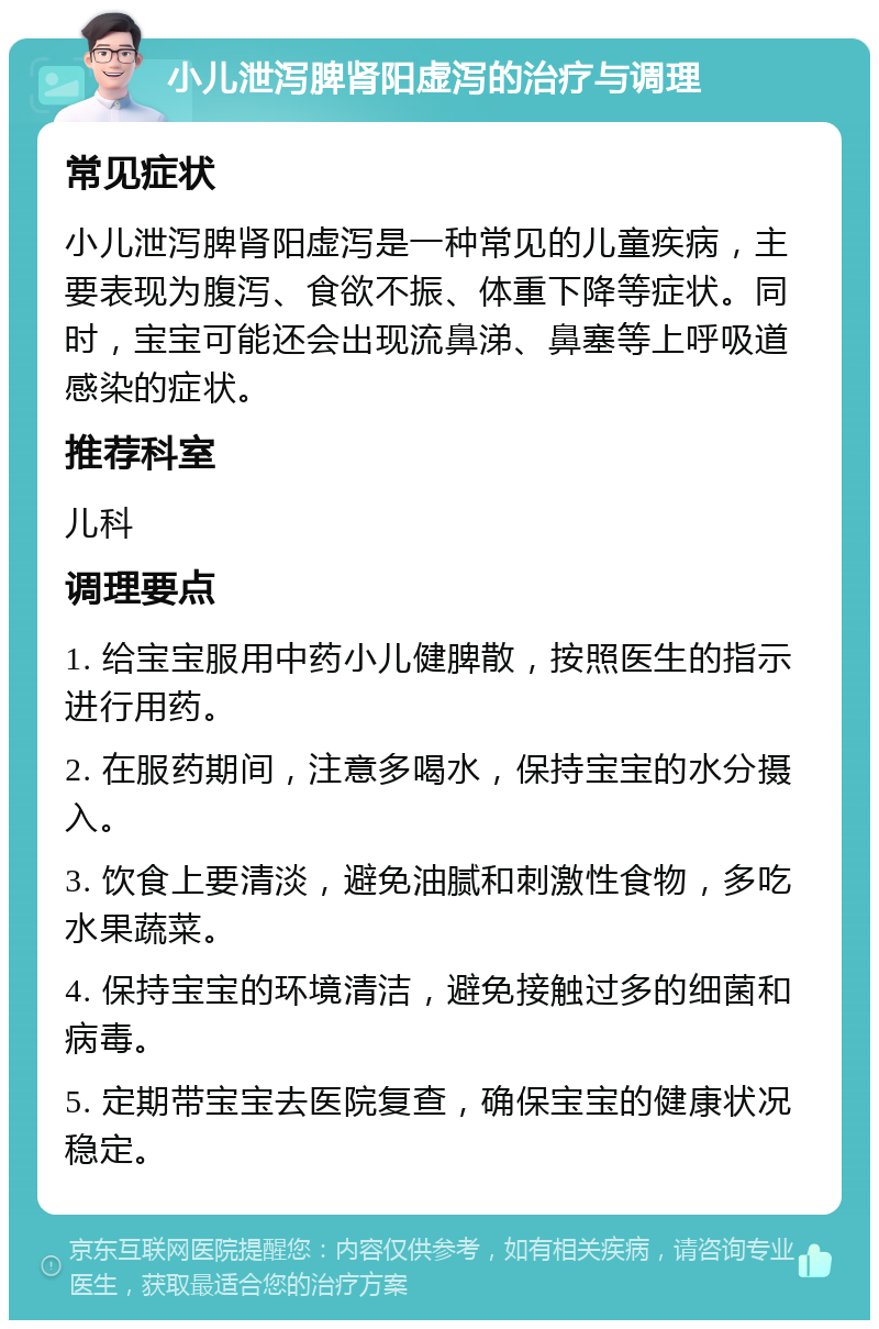 小儿泄泻脾肾阳虚泻的治疗与调理 常见症状 小儿泄泻脾肾阳虚泻是一种常见的儿童疾病，主要表现为腹泻、食欲不振、体重下降等症状。同时，宝宝可能还会出现流鼻涕、鼻塞等上呼吸道感染的症状。 推荐科室 儿科 调理要点 1. 给宝宝服用中药小儿健脾散，按照医生的指示进行用药。 2. 在服药期间，注意多喝水，保持宝宝的水分摄入。 3. 饮食上要清淡，避免油腻和刺激性食物，多吃水果蔬菜。 4. 保持宝宝的环境清洁，避免接触过多的细菌和病毒。 5. 定期带宝宝去医院复查，确保宝宝的健康状况稳定。