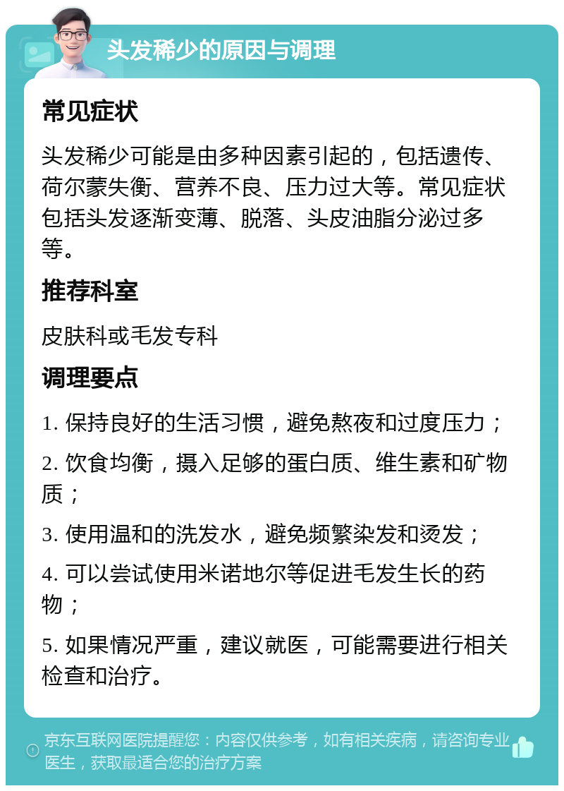 头发稀少的原因与调理 常见症状 头发稀少可能是由多种因素引起的，包括遗传、荷尔蒙失衡、营养不良、压力过大等。常见症状包括头发逐渐变薄、脱落、头皮油脂分泌过多等。 推荐科室 皮肤科或毛发专科 调理要点 1. 保持良好的生活习惯，避免熬夜和过度压力； 2. 饮食均衡，摄入足够的蛋白质、维生素和矿物质； 3. 使用温和的洗发水，避免频繁染发和烫发； 4. 可以尝试使用米诺地尔等促进毛发生长的药物； 5. 如果情况严重，建议就医，可能需要进行相关检查和治疗。