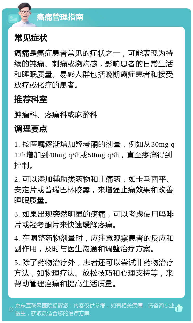 癌痛管理指南 常见症状 癌痛是癌症患者常见的症状之一，可能表现为持续的钝痛、刺痛或烧灼感，影响患者的日常生活和睡眠质量。易感人群包括晚期癌症患者和接受放疗或化疗的患者。 推荐科室 肿瘤科、疼痛科或麻醉科 调理要点 1. 按医嘱逐渐增加羟考酮的剂量，例如从30mg q12h增加到40mg q8h或50mg q8h，直至疼痛得到控制。 2. 可以添加辅助类药物和止痛药，如卡马西平、安定片或普瑞巴林胶囊，来增强止痛效果和改善睡眠质量。 3. 如果出现突然明显的疼痛，可以考虑使用吗啡片或羟考酮片来快速缓解疼痛。 4. 在调整药物剂量时，应注意观察患者的反应和副作用，及时与医生沟通和调整治疗方案。 5. 除了药物治疗外，患者还可以尝试非药物治疗方法，如物理疗法、放松技巧和心理支持等，来帮助管理癌痛和提高生活质量。