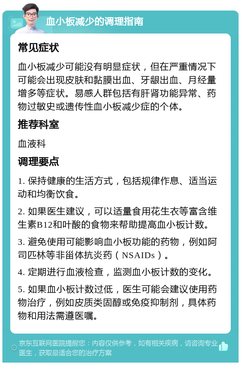 血小板减少的调理指南 常见症状 血小板减少可能没有明显症状，但在严重情况下可能会出现皮肤和黏膜出血、牙龈出血、月经量增多等症状。易感人群包括有肝肾功能异常、药物过敏史或遗传性血小板减少症的个体。 推荐科室 血液科 调理要点 1. 保持健康的生活方式，包括规律作息、适当运动和均衡饮食。 2. 如果医生建议，可以适量食用花生衣等富含维生素B12和叶酸的食物来帮助提高血小板计数。 3. 避免使用可能影响血小板功能的药物，例如阿司匹林等非甾体抗炎药（NSAIDs）。 4. 定期进行血液检查，监测血小板计数的变化。 5. 如果血小板计数过低，医生可能会建议使用药物治疗，例如皮质类固醇或免疫抑制剂，具体药物和用法需遵医嘱。