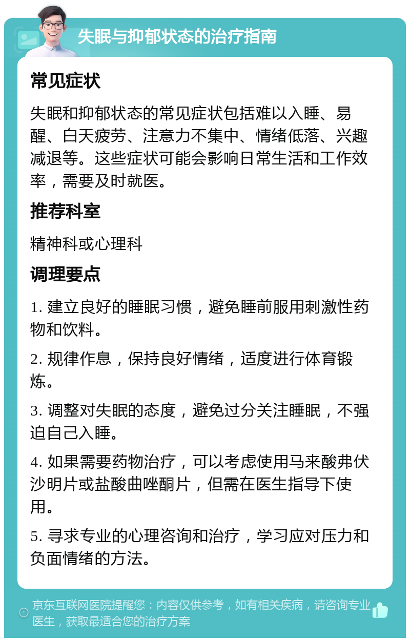 失眠与抑郁状态的治疗指南 常见症状 失眠和抑郁状态的常见症状包括难以入睡、易醒、白天疲劳、注意力不集中、情绪低落、兴趣减退等。这些症状可能会影响日常生活和工作效率，需要及时就医。 推荐科室 精神科或心理科 调理要点 1. 建立良好的睡眠习惯，避免睡前服用刺激性药物和饮料。 2. 规律作息，保持良好情绪，适度进行体育锻炼。 3. 调整对失眠的态度，避免过分关注睡眠，不强迫自己入睡。 4. 如果需要药物治疗，可以考虑使用马来酸弗伏沙明片或盐酸曲唑酮片，但需在医生指导下使用。 5. 寻求专业的心理咨询和治疗，学习应对压力和负面情绪的方法。