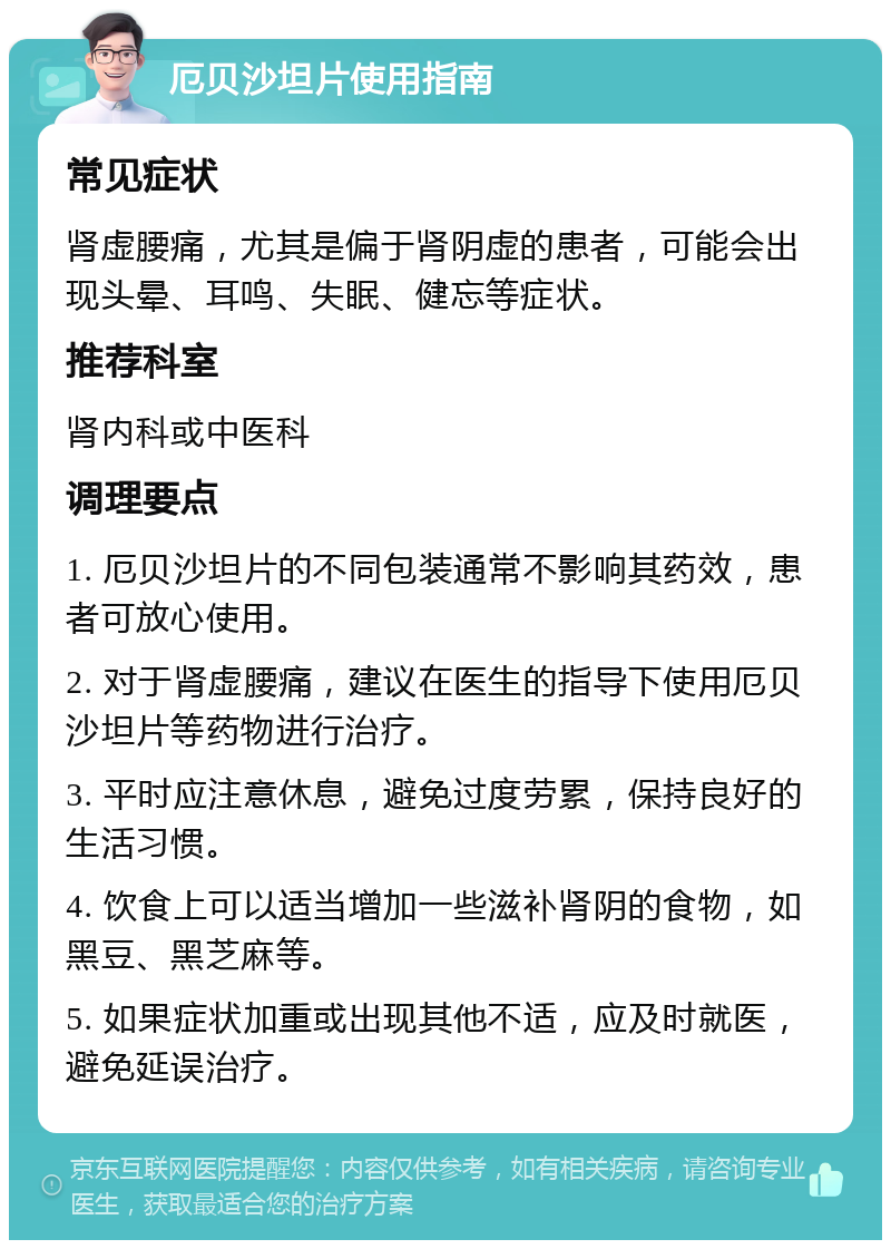 厄贝沙坦片使用指南 常见症状 肾虚腰痛，尤其是偏于肾阴虚的患者，可能会出现头晕、耳鸣、失眠、健忘等症状。 推荐科室 肾内科或中医科 调理要点 1. 厄贝沙坦片的不同包装通常不影响其药效，患者可放心使用。 2. 对于肾虚腰痛，建议在医生的指导下使用厄贝沙坦片等药物进行治疗。 3. 平时应注意休息，避免过度劳累，保持良好的生活习惯。 4. 饮食上可以适当增加一些滋补肾阴的食物，如黑豆、黑芝麻等。 5. 如果症状加重或出现其他不适，应及时就医，避免延误治疗。