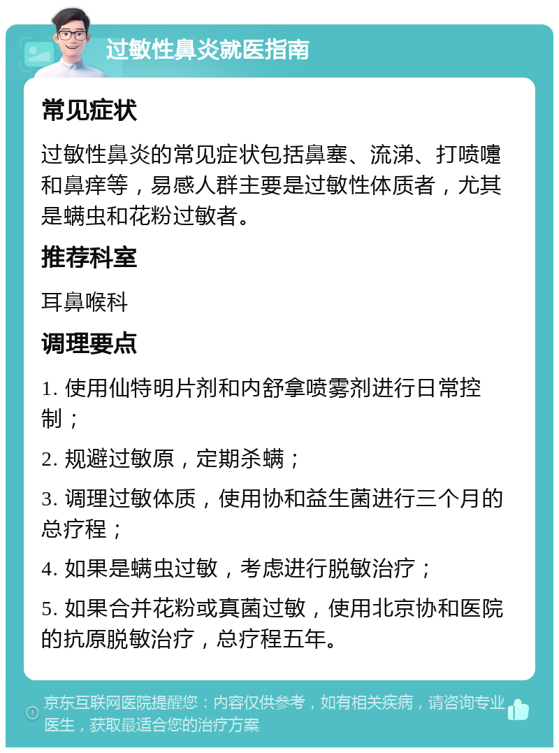 过敏性鼻炎就医指南 常见症状 过敏性鼻炎的常见症状包括鼻塞、流涕、打喷嚏和鼻痒等，易感人群主要是过敏性体质者，尤其是螨虫和花粉过敏者。 推荐科室 耳鼻喉科 调理要点 1. 使用仙特明片剂和内舒拿喷雾剂进行日常控制； 2. 规避过敏原，定期杀螨； 3. 调理过敏体质，使用协和益生菌进行三个月的总疗程； 4. 如果是螨虫过敏，考虑进行脱敏治疗； 5. 如果合并花粉或真菌过敏，使用北京协和医院的抗原脱敏治疗，总疗程五年。