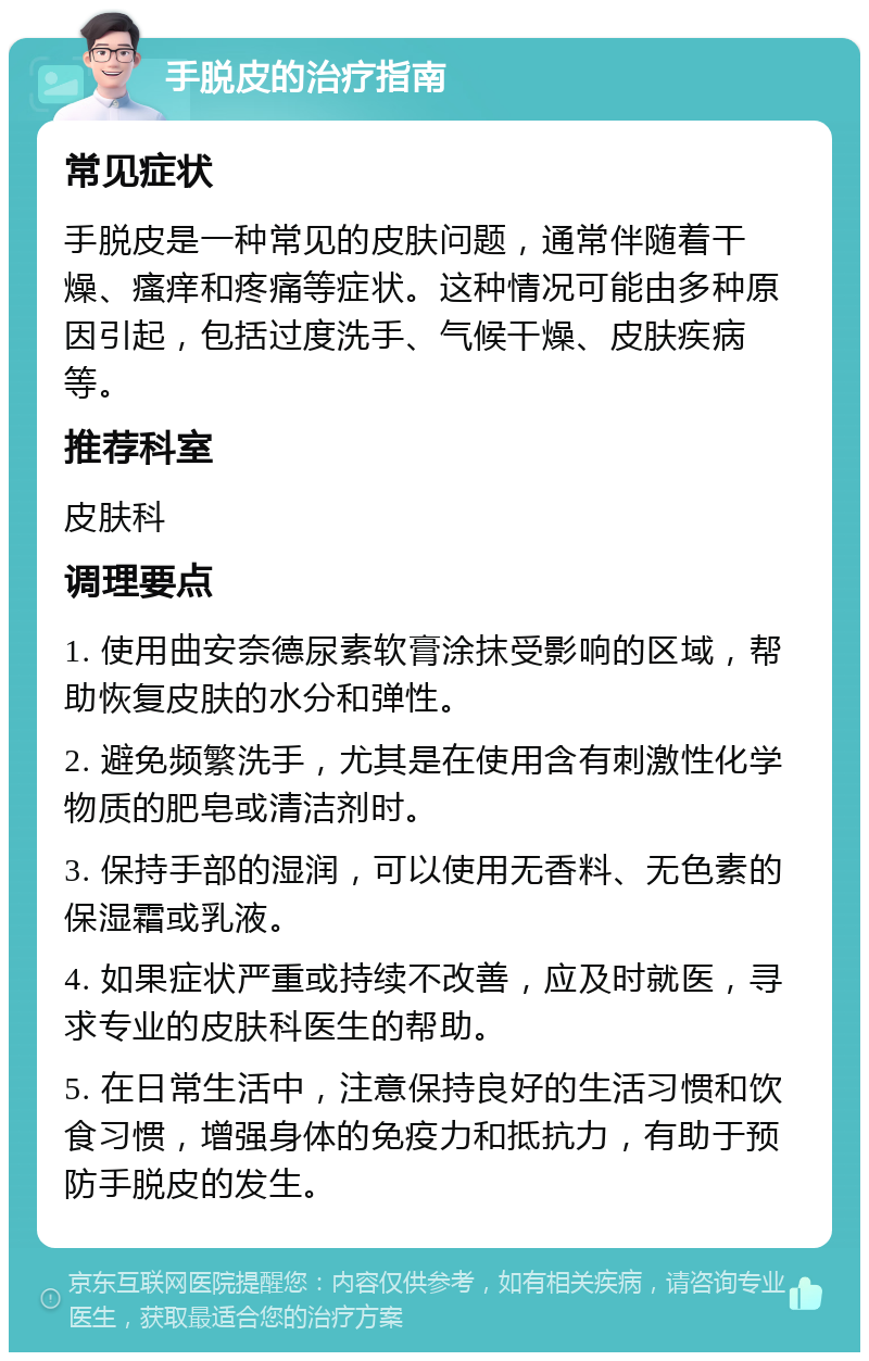 手脱皮的治疗指南 常见症状 手脱皮是一种常见的皮肤问题，通常伴随着干燥、瘙痒和疼痛等症状。这种情况可能由多种原因引起，包括过度洗手、气候干燥、皮肤疾病等。 推荐科室 皮肤科 调理要点 1. 使用曲安奈德尿素软膏涂抹受影响的区域，帮助恢复皮肤的水分和弹性。 2. 避免频繁洗手，尤其是在使用含有刺激性化学物质的肥皂或清洁剂时。 3. 保持手部的湿润，可以使用无香料、无色素的保湿霜或乳液。 4. 如果症状严重或持续不改善，应及时就医，寻求专业的皮肤科医生的帮助。 5. 在日常生活中，注意保持良好的生活习惯和饮食习惯，增强身体的免疫力和抵抗力，有助于预防手脱皮的发生。