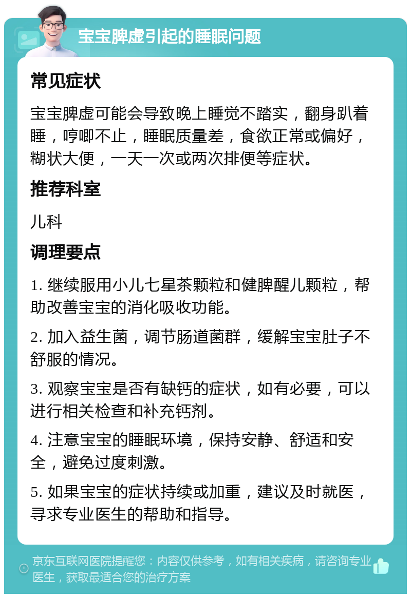 宝宝脾虚引起的睡眠问题 常见症状 宝宝脾虚可能会导致晚上睡觉不踏实，翻身趴着睡，哼唧不止，睡眠质量差，食欲正常或偏好，糊状大便，一天一次或两次排便等症状。 推荐科室 儿科 调理要点 1. 继续服用小儿七星茶颗粒和健脾醒儿颗粒，帮助改善宝宝的消化吸收功能。 2. 加入益生菌，调节肠道菌群，缓解宝宝肚子不舒服的情况。 3. 观察宝宝是否有缺钙的症状，如有必要，可以进行相关检查和补充钙剂。 4. 注意宝宝的睡眠环境，保持安静、舒适和安全，避免过度刺激。 5. 如果宝宝的症状持续或加重，建议及时就医，寻求专业医生的帮助和指导。