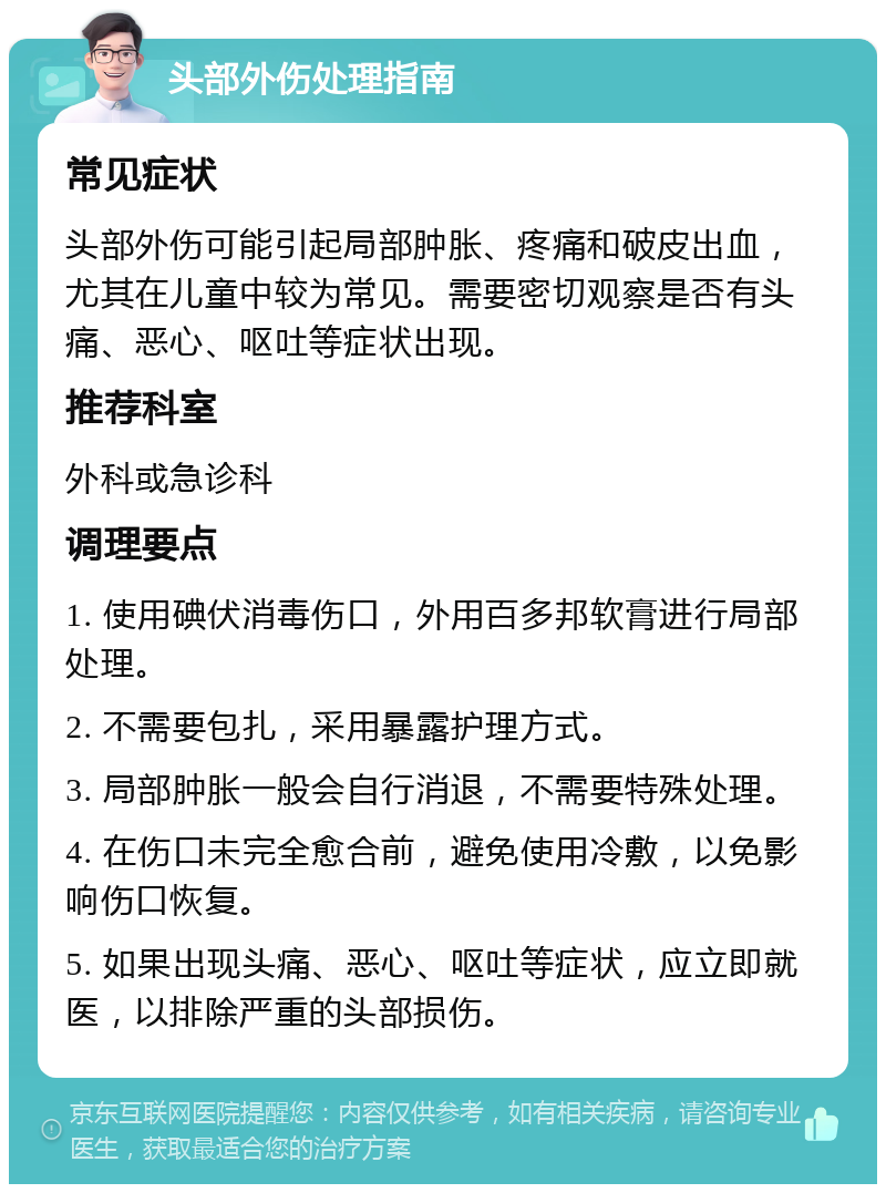 头部外伤处理指南 常见症状 头部外伤可能引起局部肿胀、疼痛和破皮出血，尤其在儿童中较为常见。需要密切观察是否有头痛、恶心、呕吐等症状出现。 推荐科室 外科或急诊科 调理要点 1. 使用碘伏消毒伤口，外用百多邦软膏进行局部处理。 2. 不需要包扎，采用暴露护理方式。 3. 局部肿胀一般会自行消退，不需要特殊处理。 4. 在伤口未完全愈合前，避免使用冷敷，以免影响伤口恢复。 5. 如果出现头痛、恶心、呕吐等症状，应立即就医，以排除严重的头部损伤。