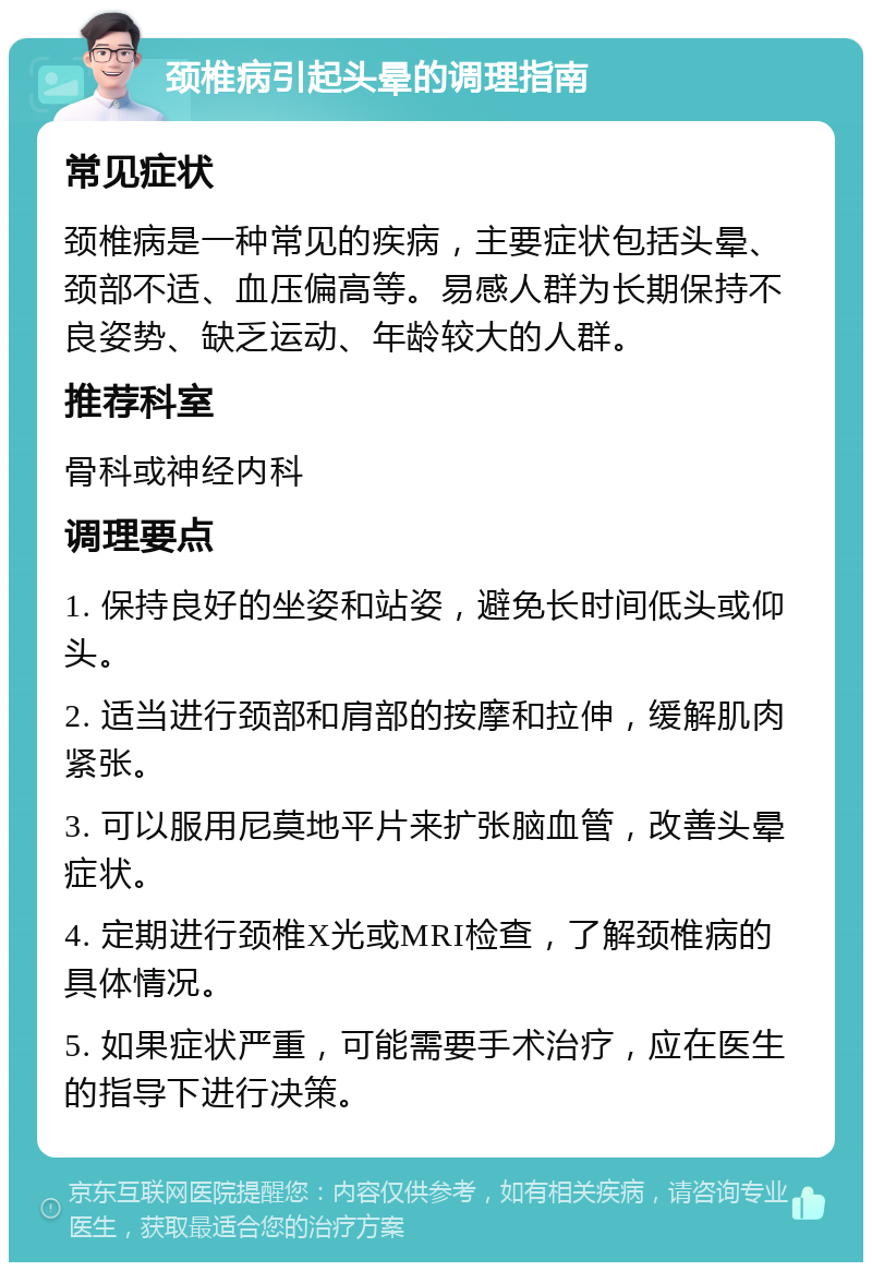 颈椎病引起头晕的调理指南 常见症状 颈椎病是一种常见的疾病，主要症状包括头晕、颈部不适、血压偏高等。易感人群为长期保持不良姿势、缺乏运动、年龄较大的人群。 推荐科室 骨科或神经内科 调理要点 1. 保持良好的坐姿和站姿，避免长时间低头或仰头。 2. 适当进行颈部和肩部的按摩和拉伸，缓解肌肉紧张。 3. 可以服用尼莫地平片来扩张脑血管，改善头晕症状。 4. 定期进行颈椎X光或MRI检查，了解颈椎病的具体情况。 5. 如果症状严重，可能需要手术治疗，应在医生的指导下进行决策。