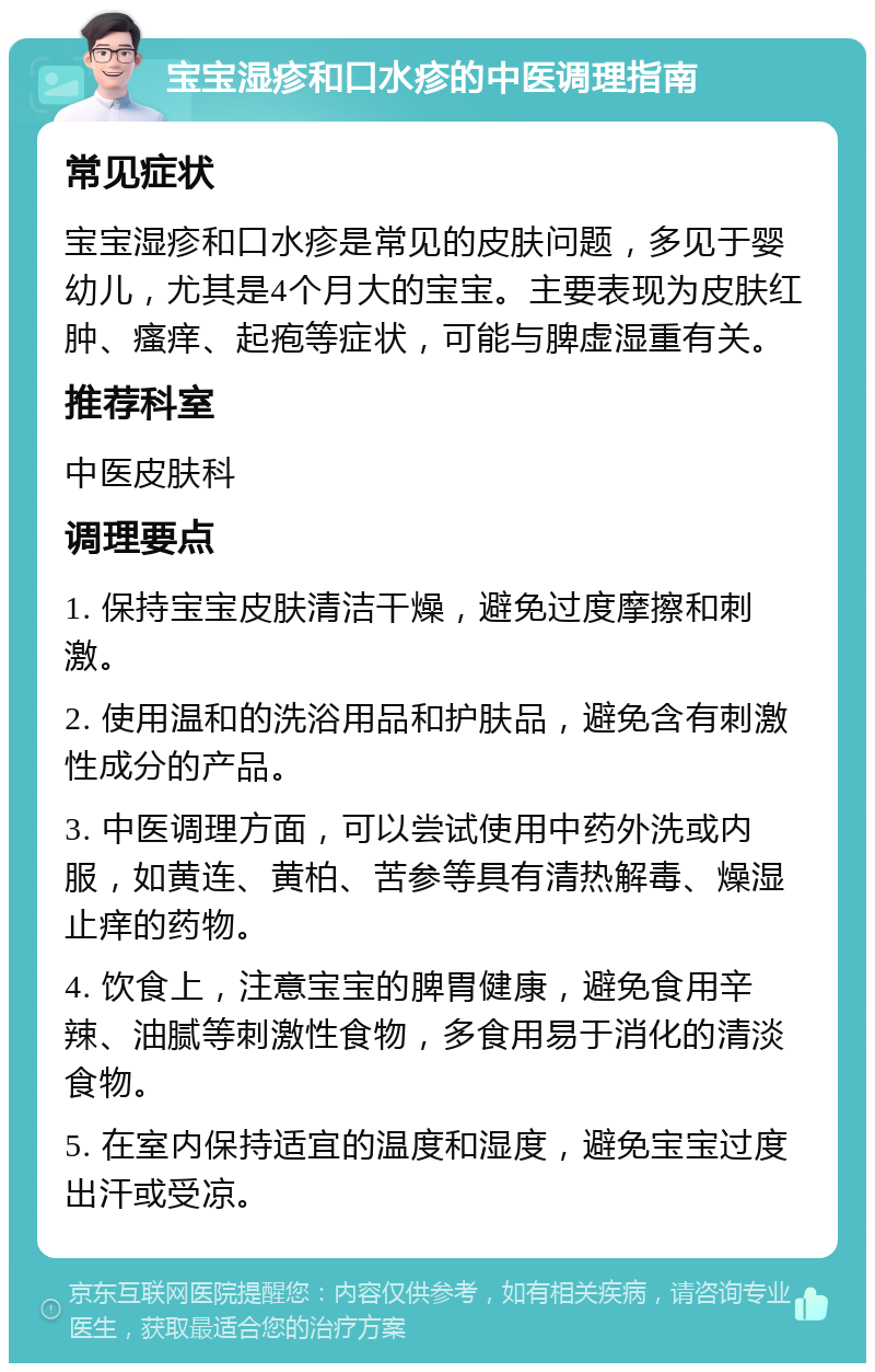 宝宝湿疹和口水疹的中医调理指南 常见症状 宝宝湿疹和口水疹是常见的皮肤问题，多见于婴幼儿，尤其是4个月大的宝宝。主要表现为皮肤红肿、瘙痒、起疱等症状，可能与脾虚湿重有关。 推荐科室 中医皮肤科 调理要点 1. 保持宝宝皮肤清洁干燥，避免过度摩擦和刺激。 2. 使用温和的洗浴用品和护肤品，避免含有刺激性成分的产品。 3. 中医调理方面，可以尝试使用中药外洗或内服，如黄连、黄柏、苦参等具有清热解毒、燥湿止痒的药物。 4. 饮食上，注意宝宝的脾胃健康，避免食用辛辣、油腻等刺激性食物，多食用易于消化的清淡食物。 5. 在室内保持适宜的温度和湿度，避免宝宝过度出汗或受凉。