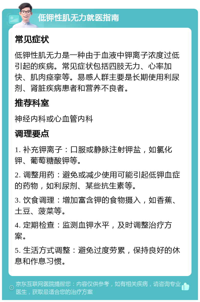 低钾性肌无力就医指南 常见症状 低钾性肌无力是一种由于血液中钾离子浓度过低引起的疾病。常见症状包括四肢无力、心率加快、肌肉痉挛等。易感人群主要是长期使用利尿剂、肾脏疾病患者和营养不良者。 推荐科室 神经内科或心血管内科 调理要点 1. 补充钾离子：口服或静脉注射钾盐，如氯化钾、葡萄糖酸钾等。 2. 调整用药：避免或减少使用可能引起低钾血症的药物，如利尿剂、某些抗生素等。 3. 饮食调理：增加富含钾的食物摄入，如香蕉、土豆、菠菜等。 4. 定期检查：监测血钾水平，及时调整治疗方案。 5. 生活方式调整：避免过度劳累，保持良好的休息和作息习惯。