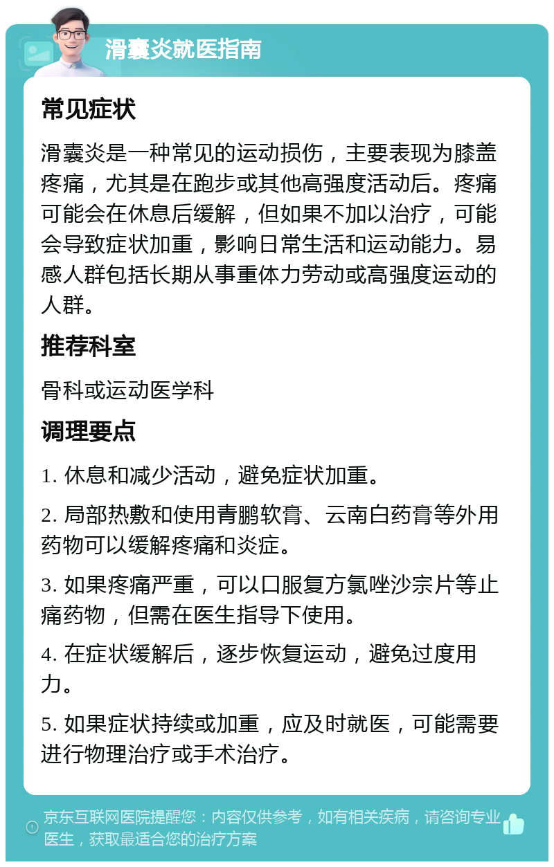 滑囊炎就医指南 常见症状 滑囊炎是一种常见的运动损伤，主要表现为膝盖疼痛，尤其是在跑步或其他高强度活动后。疼痛可能会在休息后缓解，但如果不加以治疗，可能会导致症状加重，影响日常生活和运动能力。易感人群包括长期从事重体力劳动或高强度运动的人群。 推荐科室 骨科或运动医学科 调理要点 1. 休息和减少活动，避免症状加重。 2. 局部热敷和使用青鹏软膏、云南白药膏等外用药物可以缓解疼痛和炎症。 3. 如果疼痛严重，可以口服复方氯唑沙宗片等止痛药物，但需在医生指导下使用。 4. 在症状缓解后，逐步恢复运动，避免过度用力。 5. 如果症状持续或加重，应及时就医，可能需要进行物理治疗或手术治疗。