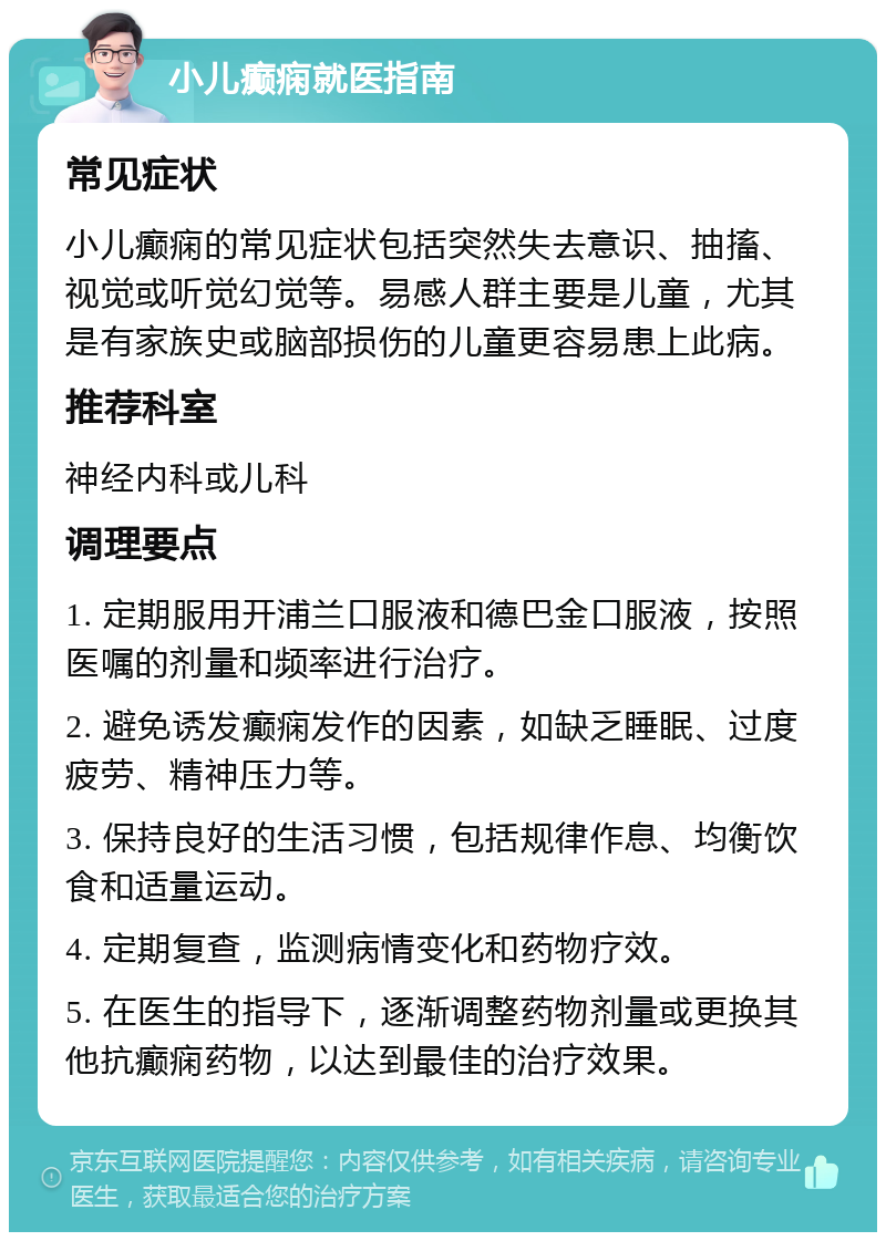 小儿癫痫就医指南 常见症状 小儿癫痫的常见症状包括突然失去意识、抽搐、视觉或听觉幻觉等。易感人群主要是儿童，尤其是有家族史或脑部损伤的儿童更容易患上此病。 推荐科室 神经内科或儿科 调理要点 1. 定期服用开浦兰口服液和德巴金口服液，按照医嘱的剂量和频率进行治疗。 2. 避免诱发癫痫发作的因素，如缺乏睡眠、过度疲劳、精神压力等。 3. 保持良好的生活习惯，包括规律作息、均衡饮食和适量运动。 4. 定期复查，监测病情变化和药物疗效。 5. 在医生的指导下，逐渐调整药物剂量或更换其他抗癫痫药物，以达到最佳的治疗效果。