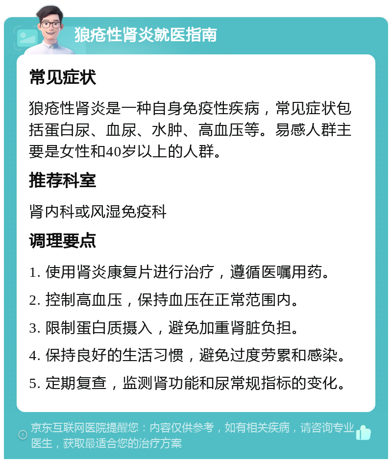 狼疮性肾炎就医指南 常见症状 狼疮性肾炎是一种自身免疫性疾病，常见症状包括蛋白尿、血尿、水肿、高血压等。易感人群主要是女性和40岁以上的人群。 推荐科室 肾内科或风湿免疫科 调理要点 1. 使用肾炎康复片进行治疗，遵循医嘱用药。 2. 控制高血压，保持血压在正常范围内。 3. 限制蛋白质摄入，避免加重肾脏负担。 4. 保持良好的生活习惯，避免过度劳累和感染。 5. 定期复查，监测肾功能和尿常规指标的变化。