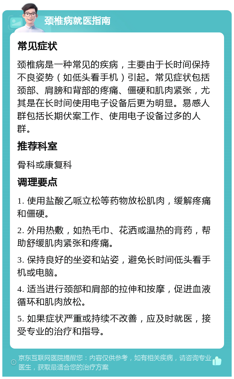 颈椎病就医指南 常见症状 颈椎病是一种常见的疾病，主要由于长时间保持不良姿势（如低头看手机）引起。常见症状包括颈部、肩膀和背部的疼痛、僵硬和肌肉紧张，尤其是在长时间使用电子设备后更为明显。易感人群包括长期伏案工作、使用电子设备过多的人群。 推荐科室 骨科或康复科 调理要点 1. 使用盐酸乙哌立松等药物放松肌肉，缓解疼痛和僵硬。 2. 外用热敷，如热毛巾、花洒或温热的膏药，帮助舒缓肌肉紧张和疼痛。 3. 保持良好的坐姿和站姿，避免长时间低头看手机或电脑。 4. 适当进行颈部和肩部的拉伸和按摩，促进血液循环和肌肉放松。 5. 如果症状严重或持续不改善，应及时就医，接受专业的治疗和指导。