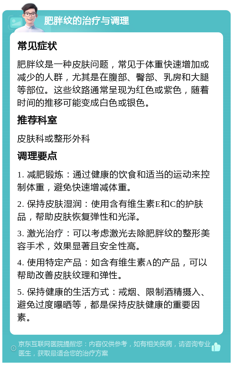 肥胖纹的治疗与调理 常见症状 肥胖纹是一种皮肤问题，常见于体重快速增加或减少的人群，尤其是在腹部、臀部、乳房和大腿等部位。这些纹路通常呈现为红色或紫色，随着时间的推移可能变成白色或银色。 推荐科室 皮肤科或整形外科 调理要点 1. 减肥锻炼：通过健康的饮食和适当的运动来控制体重，避免快速增减体重。 2. 保持皮肤湿润：使用含有维生素E和C的护肤品，帮助皮肤恢复弹性和光泽。 3. 激光治疗：可以考虑激光去除肥胖纹的整形美容手术，效果显著且安全性高。 4. 使用特定产品：如含有维生素A的产品，可以帮助改善皮肤纹理和弹性。 5. 保持健康的生活方式：戒烟、限制酒精摄入、避免过度曝晒等，都是保持皮肤健康的重要因素。