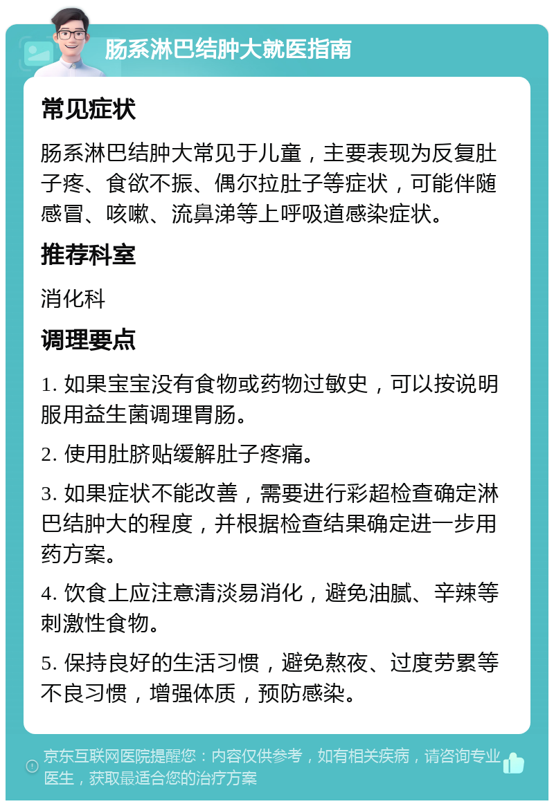 肠系淋巴结肿大就医指南 常见症状 肠系淋巴结肿大常见于儿童，主要表现为反复肚子疼、食欲不振、偶尔拉肚子等症状，可能伴随感冒、咳嗽、流鼻涕等上呼吸道感染症状。 推荐科室 消化科 调理要点 1. 如果宝宝没有食物或药物过敏史，可以按说明服用益生菌调理胃肠。 2. 使用肚脐贴缓解肚子疼痛。 3. 如果症状不能改善，需要进行彩超检查确定淋巴结肿大的程度，并根据检查结果确定进一步用药方案。 4. 饮食上应注意清淡易消化，避免油腻、辛辣等刺激性食物。 5. 保持良好的生活习惯，避免熬夜、过度劳累等不良习惯，增强体质，预防感染。