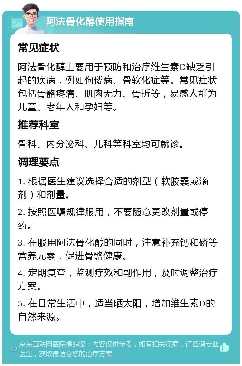 阿法骨化醇使用指南 常见症状 阿法骨化醇主要用于预防和治疗维生素D缺乏引起的疾病，例如佝偻病、骨软化症等。常见症状包括骨骼疼痛、肌肉无力、骨折等，易感人群为儿童、老年人和孕妇等。 推荐科室 骨科、内分泌科、儿科等科室均可就诊。 调理要点 1. 根据医生建议选择合适的剂型（软胶囊或滴剂）和剂量。 2. 按照医嘱规律服用，不要随意更改剂量或停药。 3. 在服用阿法骨化醇的同时，注意补充钙和磷等营养元素，促进骨骼健康。 4. 定期复查，监测疗效和副作用，及时调整治疗方案。 5. 在日常生活中，适当晒太阳，增加维生素D的自然来源。