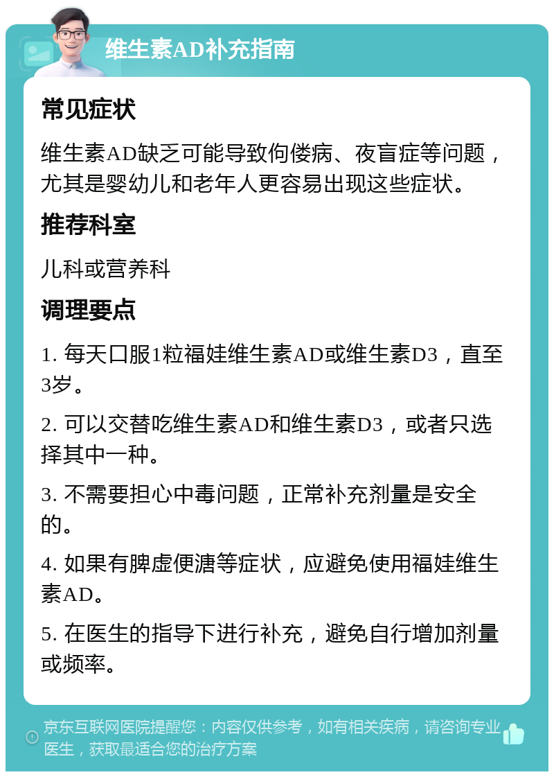 维生素AD补充指南 常见症状 维生素AD缺乏可能导致佝偻病、夜盲症等问题，尤其是婴幼儿和老年人更容易出现这些症状。 推荐科室 儿科或营养科 调理要点 1. 每天口服1粒福娃维生素AD或维生素D3，直至3岁。 2. 可以交替吃维生素AD和维生素D3，或者只选择其中一种。 3. 不需要担心中毒问题，正常补充剂量是安全的。 4. 如果有脾虚便溏等症状，应避免使用福娃维生素AD。 5. 在医生的指导下进行补充，避免自行增加剂量或频率。