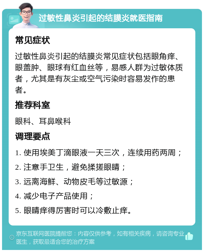 过敏性鼻炎引起的结膜炎就医指南 常见症状 过敏性鼻炎引起的结膜炎常见症状包括眼角痒、眼盖肿、眼球有红血丝等，易感人群为过敏体质者，尤其是有灰尘或空气污染时容易发作的患者。 推荐科室 眼科、耳鼻喉科 调理要点 1. 使用埃美丁滴眼液一天三次，连续用药两周； 2. 注意手卫生，避免揉搓眼睛； 3. 远离海鲜、动物皮毛等过敏源； 4. 减少电子产品使用； 5. 眼睛痒得厉害时可以冷敷止痒。