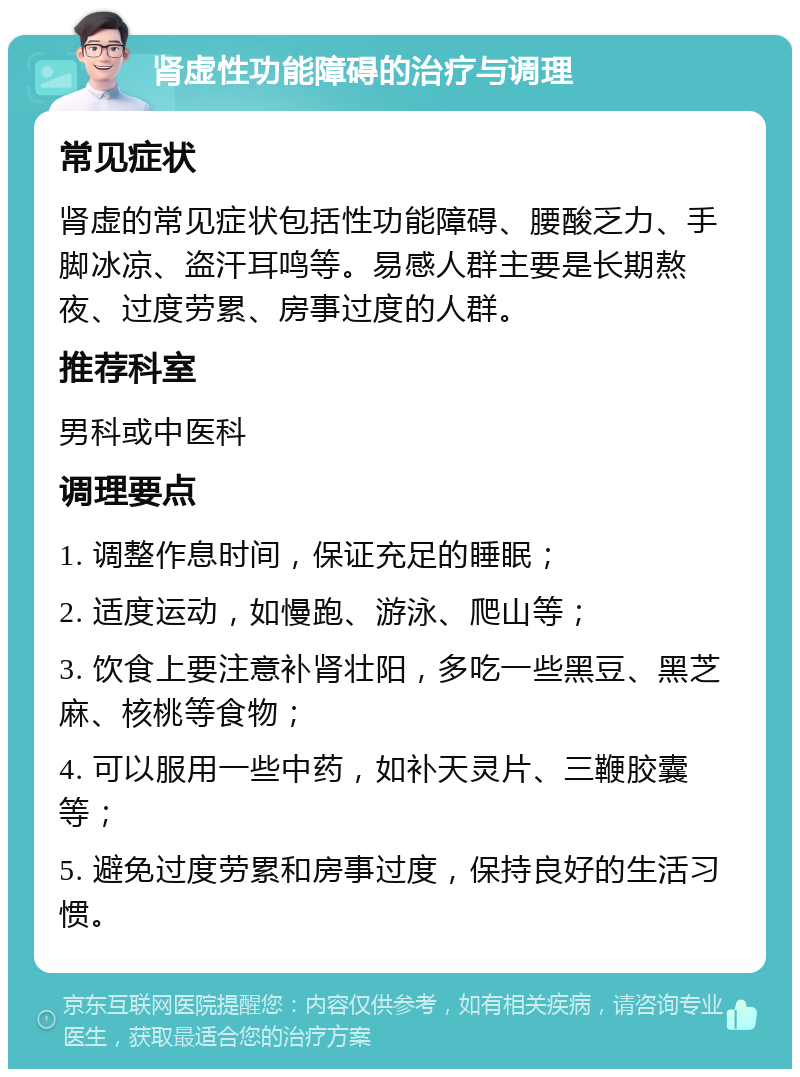 肾虚性功能障碍的治疗与调理 常见症状 肾虚的常见症状包括性功能障碍、腰酸乏力、手脚冰凉、盗汗耳鸣等。易感人群主要是长期熬夜、过度劳累、房事过度的人群。 推荐科室 男科或中医科 调理要点 1. 调整作息时间，保证充足的睡眠； 2. 适度运动，如慢跑、游泳、爬山等； 3. 饮食上要注意补肾壮阳，多吃一些黑豆、黑芝麻、核桃等食物； 4. 可以服用一些中药，如补天灵片、三鞭胶囊等； 5. 避免过度劳累和房事过度，保持良好的生活习惯。