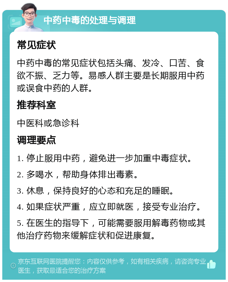 中药中毒的处理与调理 常见症状 中药中毒的常见症状包括头痛、发冷、口苦、食欲不振、乏力等。易感人群主要是长期服用中药或误食中药的人群。 推荐科室 中医科或急诊科 调理要点 1. 停止服用中药，避免进一步加重中毒症状。 2. 多喝水，帮助身体排出毒素。 3. 休息，保持良好的心态和充足的睡眠。 4. 如果症状严重，应立即就医，接受专业治疗。 5. 在医生的指导下，可能需要服用解毒药物或其他治疗药物来缓解症状和促进康复。