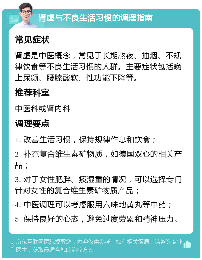 肾虚与不良生活习惯的调理指南 常见症状 肾虚是中医概念，常见于长期熬夜、抽烟、不规律饮食等不良生活习惯的人群。主要症状包括晚上尿频、腰膝酸软、性功能下降等。 推荐科室 中医科或肾内科 调理要点 1. 改善生活习惯，保持规律作息和饮食； 2. 补充复合维生素矿物质，如德国双心的相关产品； 3. 对于女性肥胖、痰湿重的情况，可以选择专门针对女性的复合维生素矿物质产品； 4. 中医调理可以考虑服用六味地黄丸等中药； 5. 保持良好的心态，避免过度劳累和精神压力。