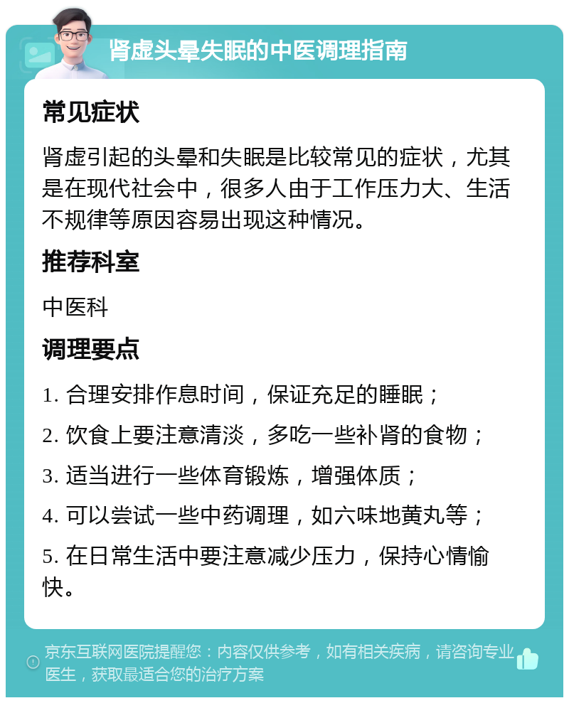 肾虚头晕失眠的中医调理指南 常见症状 肾虚引起的头晕和失眠是比较常见的症状，尤其是在现代社会中，很多人由于工作压力大、生活不规律等原因容易出现这种情况。 推荐科室 中医科 调理要点 1. 合理安排作息时间，保证充足的睡眠； 2. 饮食上要注意清淡，多吃一些补肾的食物； 3. 适当进行一些体育锻炼，增强体质； 4. 可以尝试一些中药调理，如六味地黄丸等； 5. 在日常生活中要注意减少压力，保持心情愉快。