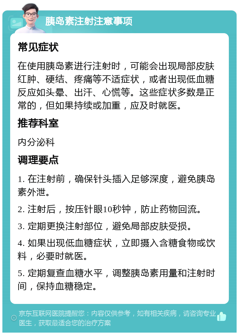 胰岛素注射注意事项 常见症状 在使用胰岛素进行注射时，可能会出现局部皮肤红肿、硬结、疼痛等不适症状，或者出现低血糖反应如头晕、出汗、心慌等。这些症状多数是正常的，但如果持续或加重，应及时就医。 推荐科室 内分泌科 调理要点 1. 在注射前，确保针头插入足够深度，避免胰岛素外泄。 2. 注射后，按压针眼10秒钟，防止药物回流。 3. 定期更换注射部位，避免局部皮肤受损。 4. 如果出现低血糖症状，立即摄入含糖食物或饮料，必要时就医。 5. 定期复查血糖水平，调整胰岛素用量和注射时间，保持血糖稳定。