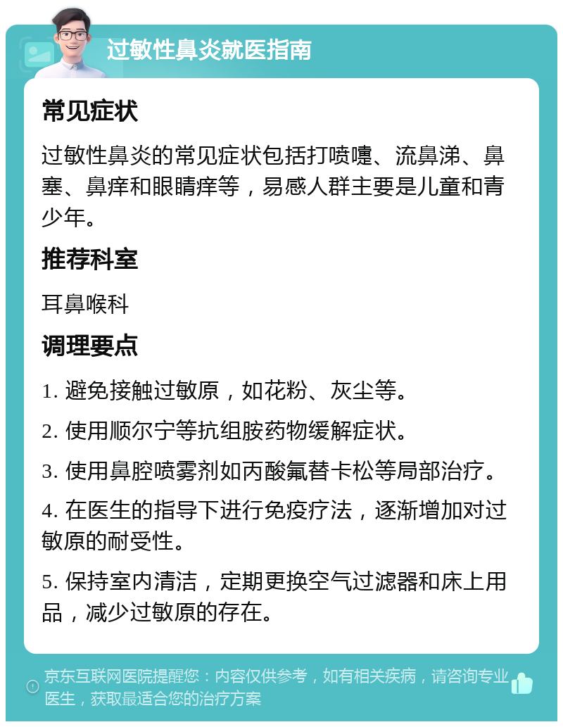 过敏性鼻炎就医指南 常见症状 过敏性鼻炎的常见症状包括打喷嚏、流鼻涕、鼻塞、鼻痒和眼睛痒等，易感人群主要是儿童和青少年。 推荐科室 耳鼻喉科 调理要点 1. 避免接触过敏原，如花粉、灰尘等。 2. 使用顺尔宁等抗组胺药物缓解症状。 3. 使用鼻腔喷雾剂如丙酸氟替卡松等局部治疗。 4. 在医生的指导下进行免疫疗法，逐渐增加对过敏原的耐受性。 5. 保持室内清洁，定期更换空气过滤器和床上用品，减少过敏原的存在。